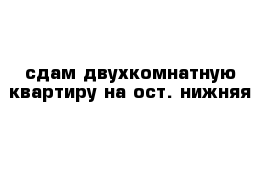 сдам двухкомнатную квартиру на ост. нижняя 